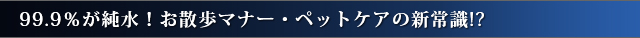 99.9％が純水！お散歩マナー・ペットケアの新常識!?